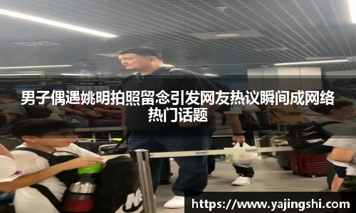男子偶遇姚明拍照留念引发网友热议瞬间成网络热门话题